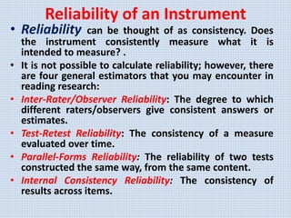 Reliability of an Instrument
• Reliability can be thought of as consistency. Does
the instrument consistently measure what it is
intended to measure? .
• It is not possible to calculate reliability; however, there
are four general estimators that you may encounter in
reading research:
• Inter-Rater/Observer Reliability: The degree to which
different raters/observers give consistent answers or
estimates.
• Test-Retest Reliability: The consistency of a measure
evaluated over time.
• Parallel-Forms Reliability: The reliability of two tests
constructed the same way, from the same content.
• Internal Consistency Reliability: The consistency of
results across items.
 