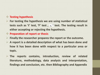  Testing hypothesis
 For testing the hypothesis we are using number of statistical
tests such as ‘t’ test, ‘F’ test , test. The testing result in
either accepting or rejecting the hypothesis.
 Preparation of report or thesis
 Finally the researcher prepares the report or the outcome.
 A report is a detailed description of what has been done and
how it has been done with respect to a particular area or
topic.
 The reports contains, introduction, review of related
literature, methodology, data analysis and interpretation,
findings and conclusion, etc. then Bibliography and Appendix
 