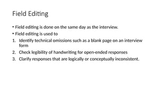 Field Editing
• Field editing is done on the same day as the interview.
• Field editing is used to
1. Identify technical omissions such as a blank page on an interview
form
2. Check legibility of handwriting for open-ended responses
3. Clarify responses that are logically or conceptually inconsistent.
 