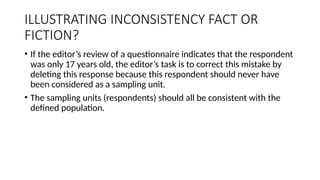 ILLUSTRATING INCONSISTENCY FACT OR
FICTION?
• If the editor’s review of a questionnaire indicates that the respondent
was only 17 years old, the editor’s task is to correct this mistake by
deleting this response because this respondent should never have
been considered as a sampling unit.
• The sampling units (respondents) should all be consistent with the
defined population.
 