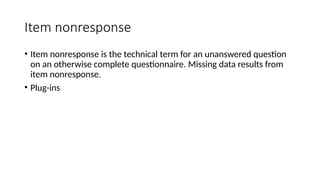 Item nonresponse
• Item nonresponse is the technical term for an unanswered question
on an otherwise complete questionnaire. Missing data results from
item nonresponse.
• Plug-ins
 