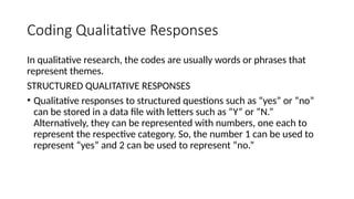 Coding Qualitative Responses
In qualitative research, the codes are usually words or phrases that
represent themes.
STRUCTURED QUALITATIVE RESPONSES
• Qualitative responses to structured questions such as “yes” or “no”
can be stored in a data file with letters such as “Y” or “N.”
Alternatively, they can be represented with numbers, one each to
represent the respective category. So, the number 1 can be used to
represent “yes” and 2 can be used to represent “no.”
 