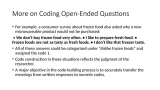 More on Coding Open-Ended Questions
• For example, a consumer survey about frozen food also asked why a new
microwaveable product would not be purchased:
• We don’t buy frozen food very often. • I like to prepare fresh food. •
Frozen foods are not as tasty as fresh foods. • I don’t like that freezer taste.
• All of these answers could be categorized under “dislike frozen foods” and
assigned the code 1.
• Code construction in these situations reflects the judgment of the
researcher.
• A major objective in the code-building process is to accurately transfer the
meanings from written responses to numeric codes.
 