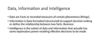 Data, Information and Intelligence
• Data are Facts or recorded measures of certain phenomena (things).
• Information is Data formatted (structured) to support decision making
or define the relationship between two facts. Business
• Intelligence is the subset of data and information that actually has
some explanatory power enabling effective decisions to be made
 