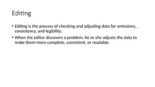 Editing
• Editing is the process of checking and adjusting data for omissions, ,
consistency, and legibility.
• When the editor discovers a problem, he or she adjusts the data to
make them more complete, consistent, or readable.
 