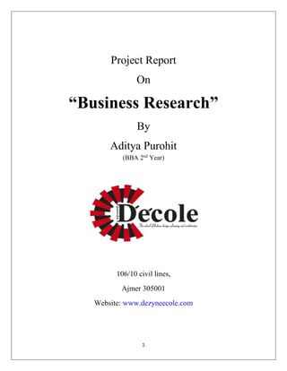 Project Report 
On 
“Business Research” 
By 
Aditya Purohit 
(BBA 2nd Year) 
106/10 civil lines, 
Ajmer 305001 
Website: www.dezyneecole.com 
1 
 