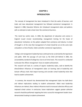CHAPTER 1
INTRODUCTION
The concept of management has been introduced in from the works of business and
trade and now educational management has followed commercial management. In
England in 1988, Education Reforms Act introduced management styles and patterns
with an attempt to make school more like commercial business.
This trend has earlier roots. In 1983, the department of education and science in
England issued circular recommending management training for the heads of
educational institutions on the pattern adopted from commerce and industry. A school
of thought is of the view that management of school should be run on the same style
and pattern as that of banks, hotels and other commercial organizations.
College and management leadership have continued to be scrutinized by the legislature
and public. With the passage of such laws as No Child Left Behind in 2001, the
accountability standard of college has risen to all-time levels. This research is conducted
to discover the effects management have on student achievement.
This research will look at a variety of organic leadership styles, seek to identify the
direct/indirect influences of management styles on learning, look at leadership and
lecturer efficacy traits that impact learning and consider school leadership traits that
lead to student achievement.
In summary, the research has demonstrated that management styles has both direct
and indirect implications leading to student achievement. Albeit most leadership
influences are indirect, these indirect influences lead to increased collective efficacy and
improved school culture. In conclusion, future implications suggest greater collective
research should be performed targeting the traits successful management leaders have
demonstrated leading to student achievement.
 