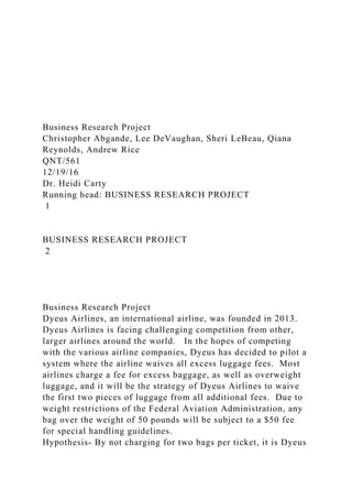 Business Research Project
Christopher Abgande, Lee DeVaughan, Sheri LeBeau, Qiana
Reynolds, Andrew Rice
QNT/561
12/19/16
Dr. Heidi Carty
Running head: BUSINESS RESEARCH PROJECT
1
BUSINESS RESEARCH PROJECT
2
Business Research Project
Dyeus Airlines, an international airline, was founded in 2013.
Dyeus Airlines is facing challenging competition from other,
larger airlines around the world. In the hopes of competing
with the various airline companies, Dyeus has decided to pilot a
system where the airline waives all excess luggage fees. Most
airlines charge a fee for excess baggage, as well as overweight
luggage, and it will be the strategy of Dyeus Airlines to waive
the first two pieces of luggage from all additional fees. Due to
weight restrictions of the Federal Aviation Administration, any
bag over the weight of 50 pounds will be subject to a $50 fee
for special handling guidelines.
Hypothesis- By not charging for two bags per ticket, it is Dyeus
 