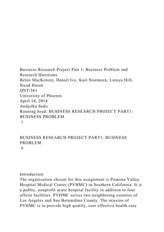 Business Research Project Part 1: Business Problem and
Research Questions
Belen MacKenzie, Daniel Ivy, Kari Stormoen, Latoya Hill,
Siead Hasan
QNT/561
University of Phoenix
April 14, 2014
Andjelka Srdic
Running head: BUSINESS RESEARCH PROJECT PART1:
BUSINESS PROBLEM
1
BUSINESS RESEARCH PROJECT PART1: BUSINESS
PROBLEM
6
Introduction
The organization chosen for this assignment is Pomona Valley
Hospital Medical Center (PVHMC) in Southern California. It is
a public, nonprofit acute hospital facility in addition to four
offsite facilities. PVHMC serves two neighboring counties of
Los Angeles and San Bernardino County. The mission of
PVHMC is to provide high quality, cost effective health care
 