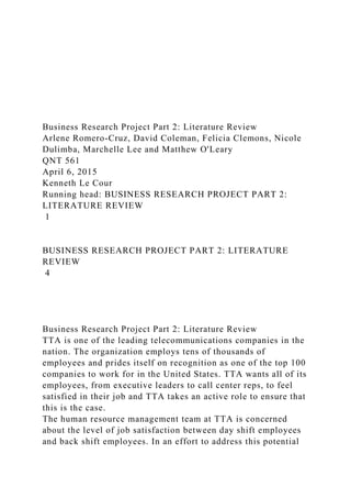 Business Research Project Part 2: Literature Review
Arlene Romero-Cruz, David Coleman, Felicia Clemons, Nicole
Dulimba, Marchelle Lee and Matthew O'Leary
QNT 561
April 6, 2015
Kenneth Le Cour
Running head: BUSINESS RESEARCH PROJECT PART 2:
LITERATURE REVIEW
1
BUSINESS RESEARCH PROJECT PART 2: LITERATURE
REVIEW
4
Business Research Project Part 2: Literature Review
TTA is one of the leading telecommunications companies in the
nation. The organization employs tens of thousands of
employees and prides itself on recognition as one of the top 100
companies to work for in the United States. TTA wants all of its
employees, from executive leaders to call center reps, to feel
satisfied in their job and TTA takes an active role to ensure that
this is the case.
The human resource management team at TTA is concerned
about the level of job satisfaction between day shift employees
and back shift employees. In an effort to address this potential
 