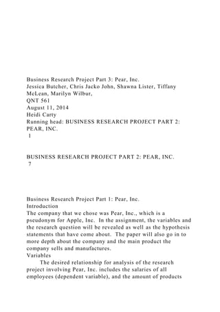 Business Research Project Part 3: Pear, Inc.
Jessica Butcher, Chris Jacko John, Shawna Lister, Tiffany
McLean, Marilyn Wilbur,
QNT 561
August 11, 2014
Heidi Carty
Running head: BUSINESS RESEARCH PROJECT PART 2:
PEAR, INC.
1
BUSINESS RESEARCH PROJECT PART 2: PEAR, INC.
7
Business Research Project Part 1: Pear, Inc.
Introduction
The company that we chose was Pear, Inc., which is a
pseudonym for Apple, Inc. In the assignment, the variables and
the research question will be revealed as well as the hypothesis
statements that have come about. The paper will also go in to
more depth about the company and the main product the
company sells and manufactures.
Variables
The desired relationship for analysis of the research
project involving Pear, Inc. includes the salaries of all
employees (dependent variable), and the amount of products
 