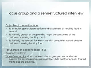 Focus group and a semi-structured interview
Objectives to be met include:
 To establish general perception and awareness of healthy food in
Ireland.
 To identify groups of people who might be consumers of the
restaurants serving healthy meals.
 To identify the reasons for which the Irish consumers would choose
restaurant serving healthy food.
Focus group of 8 persons aged 18-65
Duration: 1h 30min
Type of moderator: dual moderator focus group - one moderator
ensures the session progresses smoothly, while another ensures that all
the topics are covered.
 