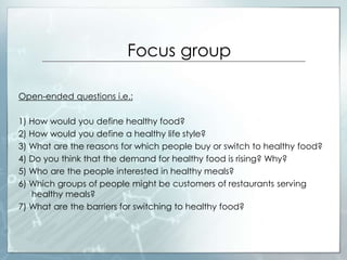 Focus group
Open-ended questions i.e.:
1) How would you define healthy food?
2) How would you define a healthy life style?
3) What are the reasons for which people buy or switch to healthy food?
4) Do you think that the demand for healthy food is rising? Why?
5) Who are the people interested in healthy meals?
6) Which groups of people might be customers of restaurants serving
healthy meals?
7) What are the barriers for switching to healthy food?
 