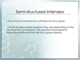 Semi-structured Interview
The semi-structured interview will follow the focus group.
The list of open-ended questions may vary depending on the
course of the conversation. The questions to be asked to
respondents will result from the focus group sessions.
 