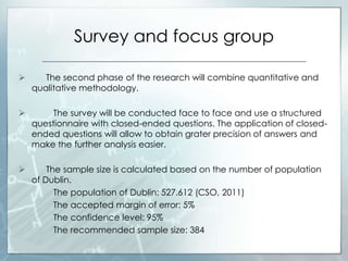 Survey and focus group
 The second phase of the research will combine quantitative and
qualitative methodology.
 The survey will be conducted face to face and use a structured
questionnaire with closed-ended questions. The application of closed-
ended questions will allow to obtain grater precision of answers and
make the further analysis easier.
 The sample size is calculated based on the number of population
of Dublin.
The population of Dublin: 527.612 (CSO, 2011)
The accepted margin of error: 5%
The confidence level: 95%
The recommended sample size: 384
 