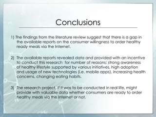 Conclusions
1) The findings from the literature review suggest that there is a gap in
the available reports on the consumer willingness to order healthy
ready meals via the Internet.
2) The available reports revealed data and provided with an incentive
to conduct this research for number of reasons: strong awareness
of healthy lifestyle supported by various initiatives, high adoption
and usage of new technologies (i.e. mobile apps), increasing health
concerns, changing eating habits.
3) The research project, if it was to be conducted in real life, might
provide with valuable data whether consumers are ready to order
healthy meals via the Internet or not.
 
