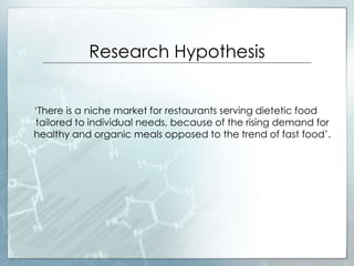 Research Hypothesis
‘There is a niche market for restaurants serving dietetic food
tailored to individual needs, because of the rising demand for
healthy and organic meals opposed to the trend of fast food’.
 