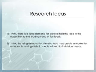 Research Ideas
1) I think, there is a rising demand for dietetic healthy food in the
opposition to the leading trend of fastfoods.
2) I think, the rising demand for dietetic food may create a market for
restaurants serving dietetic meals tailored to individual needs.
 