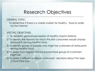 Research Objectives
GENERAL TOPIC:
To determine if there is a viable market for healthy food to order
via the Internet.
SPECIFIC OBJECTIVES:
1) To establish general perception of healthy food in Ireland.
2) To identify the reasons for which the Irish consumers would choose
restaurants serving healthy food.
3) To identify groups of people who might be customers of restaurants
serving healthy food.
4) To assess how regular and loyal potentiaal groups of customers
might be.
5) To assess if affluence affects consumers’ decisions about the type
of food they buy.
 