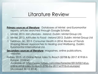 Litarature Review
Primary sources of literature: Databases of Mintel and Euromonitor
reports; articles searched through Google Scholar.
1) Mintel, 2013. Irish Lifestyles - Ireland, Dublin: Mintel Group Ltd.
2) Mintel, 2013. Attitudes to Food - Ireland 2013, Dublin: Mintel Group Ltd
3) Feldman, M., 2013. Consumer Health in 2014: Review of Trends
Shaping Newer Approaches to Healing and Wellbeing, Dublin:
Euromonitor International Ltd.
Secondary sources of literature: Magazines, online publications,
websites
Forbes, 2013. US Online Retail Sales To Reach $370B By 2017; €191B in
Europe. [Online]
Available at: http://www.forbes.com/sites/forrester/2013/03/14/us-
online-retail-sales-to-reach-370b-by-2017-e191b-in-europe/
[Accessed 30 12 2014].
 