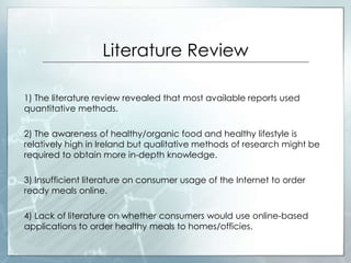 Literature Review
1) The literature review revealed that most available reports used
quantitative methods.
2) The awareness of healthy/organic food and healthy lifestyle is
relatively high in Ireland but qualitative methods of research might be
required to obtain more in-depth knowledge.
3) Insufficient literature on consumer usage of the Internet to order
ready meals online.
4) Lack of literature on whether consumers would use online-based
applications to order healthy meals to homes/officies.
 
