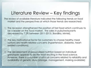 Literature Review – Key findings
The review of available literature indicated the following trends on food
market and the perspectives at which those trends are researched:
1) The recession strengthened the position of fast food which continues to
be a leader on the food market. The sales in pubs/restaurants
decreased by 7,2% between 2011-2013 ( BordBia, Mintel).
2) The key motivational factor for customers to choose healthy meal
options are health-related concerns (hypertension, diabetes, heart-
related conditions).
3) The development of personalised nutrition based on individual
genotypes appears to be the most exciting in the food science.
However, there is a number of ethical concerns related to reliability and
availability of genetic data (storage, management, making available)
 
