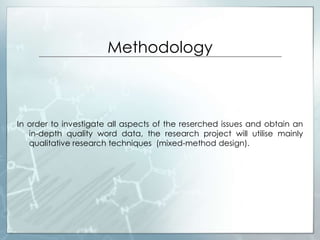 Methodology
In order to investigate all aspects of the reserched issues and obtain an
in-depth quality word data, the research project will utilise mainly
qualitative research techniques (mixed-method design).
 