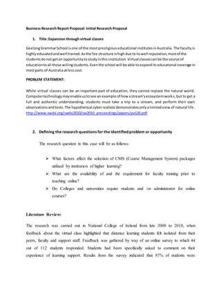 Business Research Report Proposal: Initial Research Proposal
1. Title:Expansion through virtual classes
GeelongGrammarSchool isone of the most prestigiouseducational institutesinAustralia. The facultyis
highlyeducatedandwell trained.Asthe fee structure ishighdue toitswell reputation,mostof the
studentsdonot getan opportunitytostudyinthisinstitution. Virtual classescanbe the source of
educationtoall those willingstudents. Eventhe school will be able toexpanditseducational coverage in
mostparts of Australiaatlesscost.
PROBLEM STATEMENT:
While virtual classes can be an important part of education, they cannot replace the natural world.
Computertechnologymayenableustosee an example of how astream'secosystemworks,but to get a
full and authentic understanding; students must take a trip to a stream, and perform their own
observationsandtests.The hypothetical cyberrealisticdemonstratesonlyalimitedview of natural life.
http://www.swdsi.org/swdsi2010/sw2010_preceedings/papers/pa126.pdf
2. Defining the research questions for the identified problem or opportunity
The research question in this case will be as follows-
 What factors affect the selection of CMS (Course Management System) packages
utilised by institution of higher learning?
 What are the availability of and the requirement for faculty training prior to
teaching online?
 Do Colleges and universities require students and /or administrator for online
courses?
Literature Review:
The research was carried out in National College of Ireland from late 2008 to 2010, when
feedback about the virtual class highlighted that distance learning students felt isolated from their
peers, faculty and support staff. Feedback was gathered by way of an online survey to which 44
out of 112 students responded. Students had been specifically asked to comment on their
experience of learning support. Results from the survey indicated that 87% of students were
 