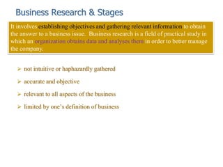 Business Research & Stages
 not intuitive or haphazardly gathered
 accurate and objective
 relevant to all aspects of the business
 limited by one’s definition of business
It involves establishing objectives and gathering relevant information to obtain
the answer to a business issue. Business research is a field of practical study in
which an organization obtains data and analyses them in order to better manage
the company.
 