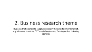 2. Business research theme
Business that operate to supply services in the entertainment market,
e.g. cinemas, theatres, OTT media businesses, TV companies, ticketing
agencies.
 
