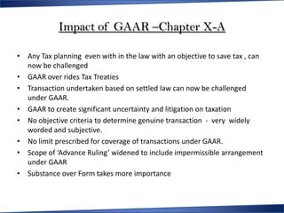 Impact of GAAR –Chapter X-A

• Any Tax planning even with in the law with an objective to save tax , can
  now be challenged
• GAAR over rides Tax Treaties
• Transaction undertaken based on settled law can now be challenged
  under GAAR.
• GAAR to create significant uncertainty and litigation on taxation
• No objective criteria to determine genuine transaction - very widely
  worded and subjective.
• No limit prescribed for coverage of transactions under GAAR.
• Scope of ‘Advance Ruling’ widened to include impermissible arrangement
  under GAAR
• Substance over Form takes more importance
 