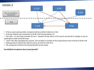 Example -3
                                           G Ltd                          H ltd
  Non Tax Jurisdiction                                                                                 A Ltd
     Country (C1)



          India

                                            V Ltd                                          X ltd

 • V ltd an asset owning Indian company held by another Indian Co. X Ltd.
 • X Ltd was held by two companies G Ltd & H Ltd incorporated in C1
 • The India – C1 tax treaty provides for non – taxation of cap. Gains in the source country & C1 charges no tax on
 capital gains under domestic laws.
 • Later X ltd. Was liquidated by consent. This resulted in transfer of the assets/shares from X ltd to G ltd & H ltd
 • Subsequently G Ltd & H ltd sold the shares of V ltd to A ltd of C1
 • The companies G ltd & H ltd claimed benefit of tax treaty.

 Can GAAR be invoked to deny treaty benefit?
 