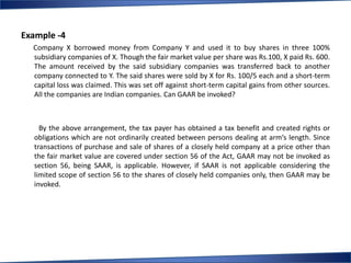 Example -4
  Company X borrowed money from Company Y and used it to buy shares in three 100%
  subsidiary companies of X. Though the fair market value per share was Rs.100, X paid Rs. 600.
  The amount received by the said subsidiary companies was transferred back to another
  company connected to Y. The said shares were sold by X for Rs. 100/5 each and a short-term
  capital loss was claimed. This was set off against short-term capital gains from other sources.
  All the companies are Indian companies. Can GAAR be invoked?



    By the above arrangement, the tax payer has obtained a tax benefit and created rights or
  obligations which are not ordinarily created between persons dealing at arm‘s length. Since
  transactions of purchase and sale of shares of a closely held company at a price other than
  the fair market value are covered under section 56 of the Act, GAAR may not be invoked as
  section 56, being SAAR, is applicable. However, if SAAR is not applicable considering the
  limited scope of section 56 to the shares of closely held companies only, then GAAR may be
  invoked.
 