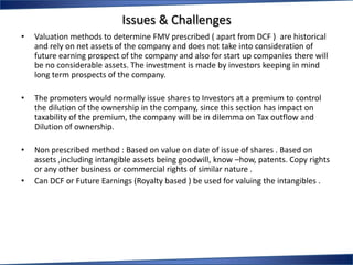 Issues & Challenges
•   Valuation methods to determine FMV prescribed ( apart from DCF ) are historical
    and rely on net assets of the company and does not take into consideration of
    future earning prospect of the company and also for start up companies there will
    be no considerable assets. The investment is made by investors keeping in mind
    long term prospects of the company.

•   The promoters would normally issue shares to Investors at a premium to control
    the dilution of the ownership in the company, since this section has impact on
    taxability of the premium, the company will be in dilemma on Tax outflow and
    Dilution of ownership.

•   Non prescribed method : Based on value on date of issue of shares . Based on
    assets ,including intangible assets being goodwill, know –how, patents. Copy rights
    or any other business or commercial rights of similar nature .
•   Can DCF or Future Earnings (Royalty based ) be used for valuing the intangibles .
 