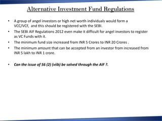 Alternative Investment Fund Regulations
•   A group of angel investors or high net worth individuals would form a
    VCC/VCF, and this should be registered with the SEBI.
•   The SEBI AIF Regulations 2012 even make it difficult for angel investors to register
    as VC Funds with it.
•   The minimum fund size increased from INR 5 Crores to INR 20 Crores .
•   The minimum amount that can be accepted from an investor from increased from
    INR 5 lakh to INR 1 crore.

•   Can the issue of 56 (2) (viib) be solved through the AIF ?.
 