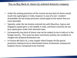 Tax on Buy Back of shares by unlisted domestic company


• Under the existing provisions of the income tax buy back of shares would
  result into capital gains in India, however in case of a non –resident
  shareholder the tax treaty provisions would apply to the extent they are
  more favorable.
• Typically, under the tax treaties entered into with Mauritius, Cyprus and
  Singapore capital gains is not taxable in India, and these countries do not
  levy capital gains under their domestic laws.
• Consequently, buy back of shares may not be subject to tax in India or in the
  foreign country . This route has been commonly used by non-residents to
  mitigate the dividend distribution tax.
• In Finance Bill 2013-14, a new chapter titled Chapter XII-DA special
  provisions relating to tax on distributed income of domestic company for
  buyback shares is proposed to be inserted.
 