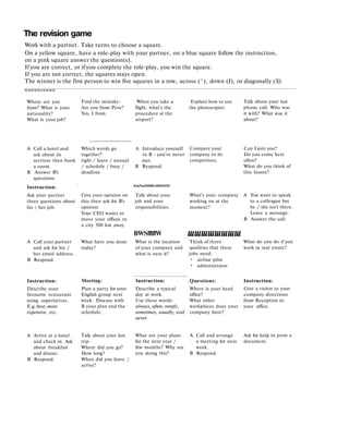 The revision game
Work with a partner. Take turns to choose a square.
On a yellow square, have a role-play with your partner, on a blue square follow the instruction,
on a pink square answer the question(s).
If you are correct, or if you complete the role-play, you win the square.
If you are not correct, the squares stays open.
The winner is the first person to win five squares in a row, across (^), down (J), or diagonally (S).
М М И М Н Д М М М И
Where are you
from? What is your
nationality?
What is your job?
A Call a hotel and
ask about its
services then book
a room.
В Answer B's
questions.
Instruction: !
Ask your partner
three questions about
his / her job.
A Call your partner
and ask for his /
her email address.
В Respond.
Instruction:
Describe your
favourite restaurant
using superlatives.
E.g. best, most
expensive, etc.
A Arrive at a hotel
and check in. Ask
about breakfast
and dinner.
В Respond.
Find the mistake: When you take a Explain how to use
Are you from Peru? flight, what's the the photocopier.
Yes, I from. procedure at the
airport?
_
Which words go A Introduce yourself
together? to В - you've never
tight / leave / annual met.
/ schedule / busy / В Respond.
deadline
Give your opinion on
this then ask for B's
opinion:
Your CEO wants to
move your offices to
a city 500 km away.
What have you done
today?
Meeting:
Plan a party for your
English group next
week. Discuss with
В your plan and the
schedule.
Talk about your last
trip.
Where did you go?
How long?
When did you leave /
arrive?
К1в№яПИВВ»¥ЯННПН
Talk about your
job and your
responsibilities.
BWSfflflW
What is the location
of your company and
what is near it?
Instruction:
Describe a typical
day at work.
Use these words:
always, often, rarefy,
sometimes, usually, and
never
What are your plans
for the next year /
few months? Why are
you doing this?
Compare your
company to its
competitors.
What's your company
working on at the
moment?
шшшшшшшш
Think of three
qualities that these
jobs need:
• airline pilot
• administrator
Questions:
Where is your head
office?
What other
workplaces does your
company have?
A Call and arrange
a meeting for next
week.
В Respond.
Talk about your last
phone call. Who was
it with? What was it
about?
Can I join you?
Do you come here
often?
What do you think of
this lesson?
A You want to speak
to a colleague but
he / she isn't there.
Leave a message.
В Answer the call.
What do you do if you
work in real estate?
Instruction:
Give a visitor to your
company directions
from Reception to
your office.
Ask for help to print a
document.
 