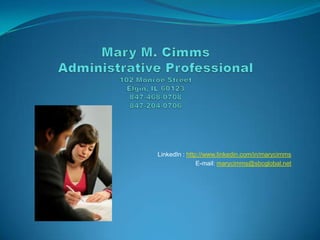 Mary M. CimmsAdministrative Professional102 Monroe StreetElgin, IL 60123847-468-0708847-204-0706 LinkedIn : http://www.linkedin.com/in/marycimms E-mail: marycimms@sbcglobal.net 