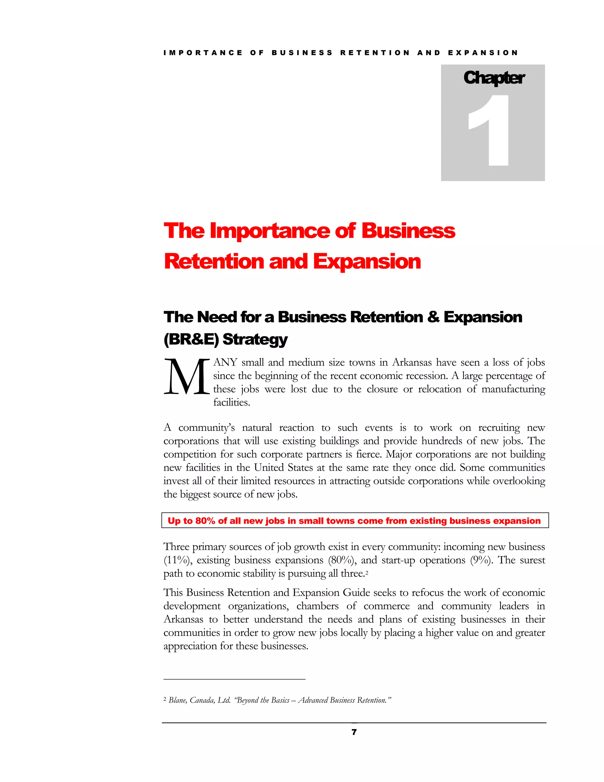 I M P O R T A N C E          O F    B U S I N E S S       R E T E N T I O N   A N D   E X P A N S I O N




                                                                                         1
                                                                                         Chapter




The Importance of Business
Retention and Expansion

The Need for a Business Retention & Expansion
(BR&E) Strategy


M
                  ANY small and medium size towns in Arkansas have seen a loss of jobs
                  since the beginning of the recent economic recession. A large percentage of
                  these jobs were lost due to the closure or relocation of manufacturing
                  facilities.

A community’s natural reaction to such events is to work on recruiting new
corporations that will use existing buildings and provide hundreds of new jobs. The
competition for such corporate partners is fierce. Major corporations are not building
new facilities in the United States at the same rate they once did. Some communities
invest all of their limited resources in attracting outside corporations while overlooking
the biggest source of new jobs.

    Up to 80% of all new jobs in small towns come from existing business expansion

Three primary sources of job growth exist in every community: incoming new business
(11%), existing business expansions (80%), and start-up operations (9%). The surest
path to economic stability is pursuing all three.2
This Business Retention and Expansion Guide seeks to refocus the work of economic
development organizations, chambers of commerce and community leaders in
Arkansas to better understand the needs and plans of existing businesses in their
communities in order to grow new jobs locally by placing a higher value on and greater
appreciation for these businesses.



2   Blane, Canada, Ltd. “Beyond the Basics – Advanced Business Retention.”


                                                             7
 