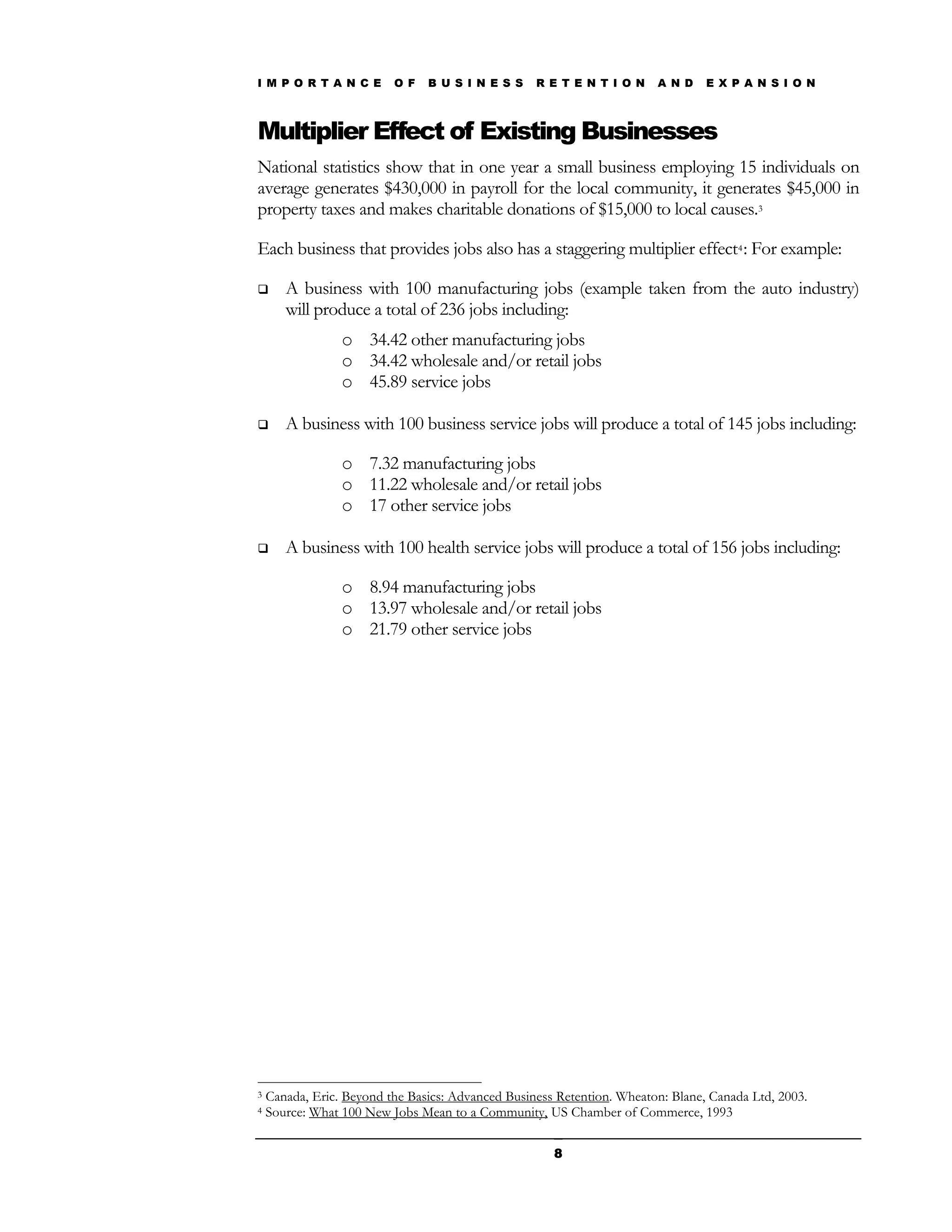 I M P O R T A N C E       O F   B U S I N E S S    R E T E N T I O N    A N D    E X P A N S I O N



Multiplier Effect of Existing Businesses
National statistics show that in one year a small business employing 15 individuals on
average generates $430,000 in payroll for the local community, it generates $45,000 in
property taxes and makes charitable donations of $15,000 to local causes.3

Each business that provides jobs also has a staggering multiplier effect4 : For example:

      A business with 100 manufacturing jobs (example taken from the auto industry)
       will produce a total of 236 jobs including:
                 o 34.42 other manufacturing jobs
                 o 34.42 wholesale and/or retail jobs
                 o 45.89 service jobs

      A business with 100 business service jobs will produce a total of 145 jobs including:

                 o 7.32 manufacturing jobs
                 o 11.22 wholesale and/or retail jobs
                 o 17 other service jobs

      A business with 100 health service jobs will produce a total of 156 jobs including:

                 o 8.94 manufacturing jobs
                 o 13.97 wholesale and/or retail jobs
                 o 21.79 other service jobs




3   Canada, Eric. Beyond the Basics: Advanced Business Retention. Wheaton: Blane, Canada Ltd, 2003.
4   Source: What 100 New Jobs Mean to a Community, US Chamber of Commerce, 1993

                                                      8
 