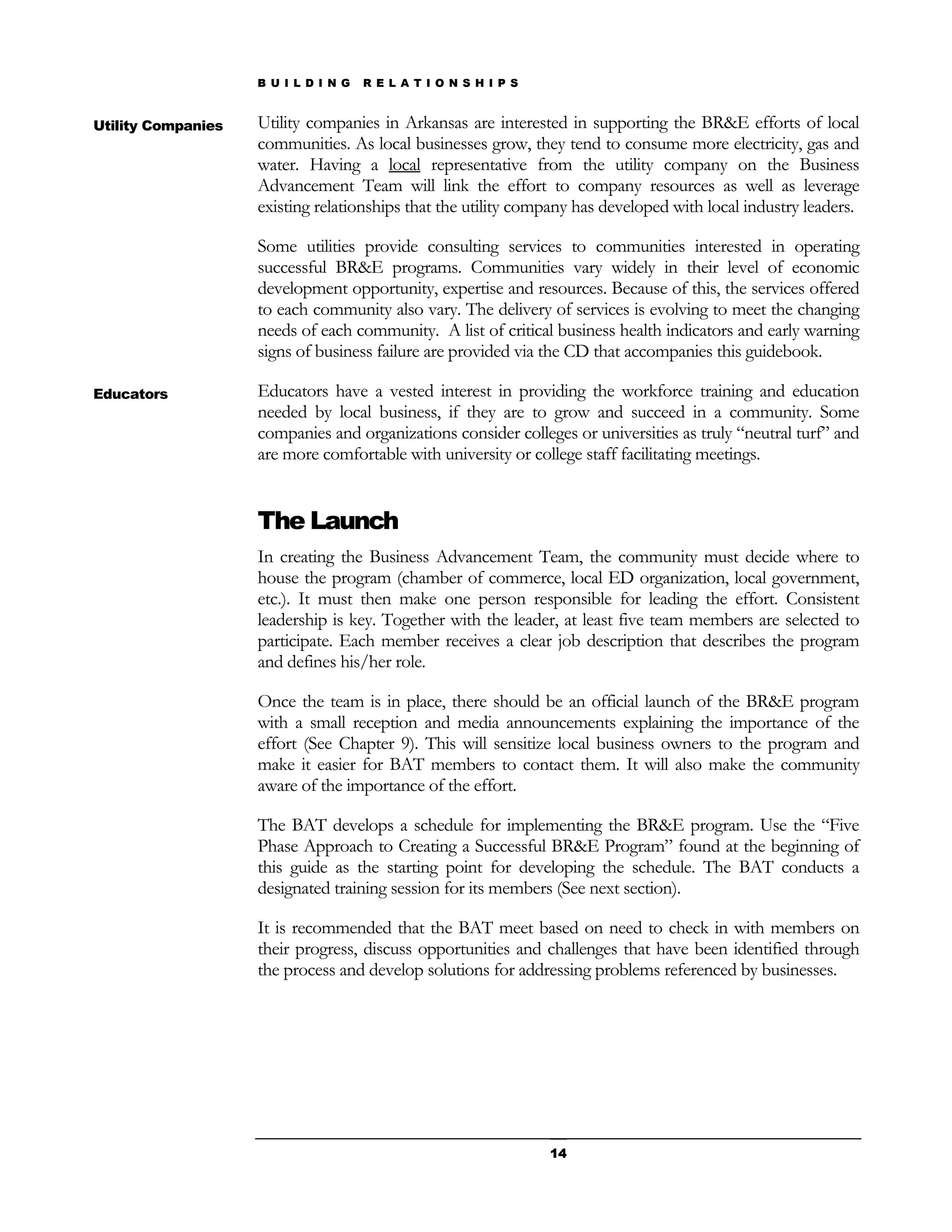 B U I L D I N G   R E L A T I O N S H I P S


Utility Companies   Utility companies in Arkansas are interested in supporting the BR&E efforts of local
                    communities. As local businesses grow, they tend to consume more electricity, gas and
                    water. Having a local representative from the utility company on the Business
                    Advancement Team will link the effort to company resources as well as leverage
                    existing relationships that the utility company has developed with local industry leaders.

                    Some utilities provide consulting services to communities interested in operating
                    successful BR&E programs. Communities vary widely in their level of economic
                    development opportunity, expertise and resources. Because of this, the services offered
                    to each community also vary. The delivery of services is evolving to meet the changing
                    needs of each community. A list of critical business health indicators and early warning
                    signs of business failure are provided via the CD that accompanies this guidebook.

Educators           Educators have a vested interest in providing the workforce training and education
                    needed by local business, if they are to grow and succeed in a community. Some
                    companies and organizations consider colleges or universities as truly “neutral turf” and
                    are more comfortable with university or college staff facilitating meetings.


                    The Launch
                    In creating the Business Advancement Team, the community must decide where to
                    house the program (chamber of commerce, local ED organization, local government,
                    etc.). It must then make one person responsible for leading the effort. Consistent
                    leadership is key. Together with the leader, at least five team members are selected to
                    participate. Each member receives a clear job description that describes the program
                    and defines his/her role.

                    Once the team is in place, there should be an official launch of the BR&E program
                    with a small reception and media announcements explaining the importance of the
                    effort (See Chapter 9). This will sensitize local business owners to the program and
                    make it easier for BAT members to contact them. It will also make the community
                    aware of the importance of the effort.

                    The BAT develops a schedule for implementing the BR&E program. Use the “Five
                    Phase Approach to Creating a Successful BR&E Program” found at the beginning of
                    this guide as the starting point for developing the schedule. The BAT conducts a
                    designated training session for its members (See next section).

                    It is recommended that the BAT meet based on need to check in with members on
                    their progress, discuss opportunities and challenges that have been identified through
                    the process and develop solutions for addressing problems referenced by businesses.




                                                                  14
 
