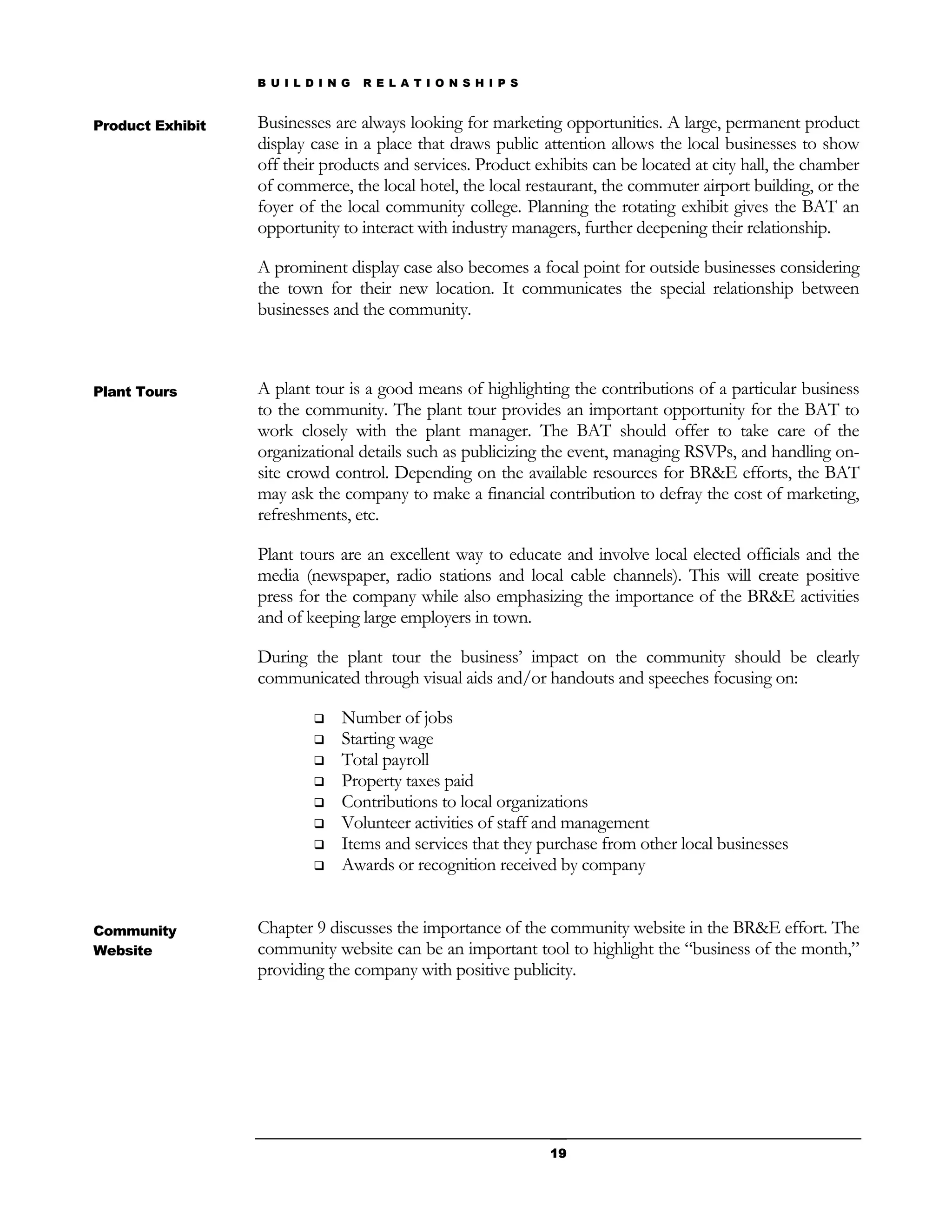 B U I L D I N G   R E L A T I O N S H I P S


Product Exhibit   Businesses are always looking for marketing opportunities. A large, permanent product
                  display case in a place that draws public attention allows the local businesses to show
                  off their products and services. Product exhibits can be located at city hall, the chamber
                  of commerce, the local hotel, the local restaurant, the commuter airport building, or the
                  foyer of the local community college. Planning the rotating exhibit gives the BAT an
                  opportunity to interact with industry managers, further deepening their relationship.

                  A prominent display case also becomes a focal point for outside businesses considering
                  the town for their new location. It communicates the special relationship between
                  businesses and the community.



Plant Tours       A plant tour is a good means of highlighting the contributions of a particular business
                  to the community. The plant tour provides an important opportunity for the BAT to
                  work closely with the plant manager. The BAT should offer to take care of the
                  organizational details such as publicizing the event, managing RSVPs, and handling on-
                  site crowd control. Depending on the available resources for BR&E efforts, the BAT
                  may ask the company to make a financial contribution to defray the cost of marketing,
                  refreshments, etc.

                  Plant tours are an excellent way to educate and involve local elected officials and the
                  media (newspaper, radio stations and local cable channels). This will create positive
                  press for the company while also emphasizing the importance of the BR&E activities
                  and of keeping large employers in town.

                  During the plant tour the business’ impact on the community should be clearly
                  communicated through visual aids and/or handouts and speeches focusing on:

                              Number of jobs
                              Starting wage
                              Total payroll
                              Property taxes paid
                              Contributions to local organizations
                              Volunteer activities of staff and management
                              Items and services that they purchase from other local businesses
                              Awards or recognition received by company


Community         Chapter 9 discusses the importance of the community website in the BR&E effort. The
Website           community website can be an important tool to highlight the “business of the month,”
                  providing the company with positive publicity.




                                                                19
 