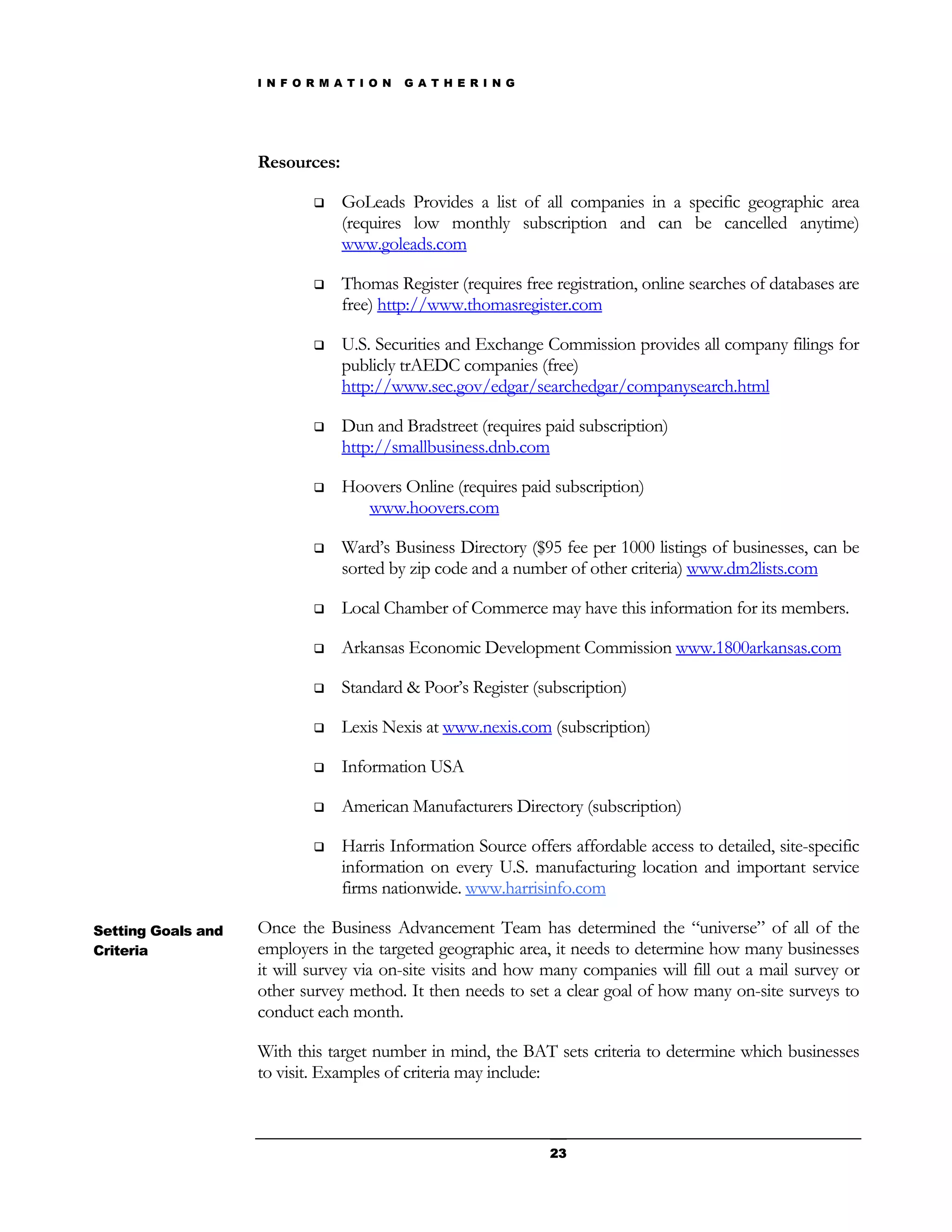 I N F O R M A T I O N   G A T H E R I N G




                    Resources:

                                GoLeads Provides a list of all companies in a specific geographic area
                                 (requires low monthly subscription and can be cancelled anytime)
                                 www.goleads.com

                                Thomas Register (requires free registration, online searches of databases are
                                 free) http://www.thomasregister.com

                                U.S. Securities and Exchange Commission provides all company filings for
                                 publicly trAEDC companies (free)
                                 http://www.sec.gov/edgar/searchedgar/companysearch.html

                                Dun and Bradstreet (requires paid subscription)
                                 http://smallbusiness.dnb.com

                                Hoovers Online (requires paid subscription)
                                    www.hoovers.com

                                Ward’s Business Directory ($95 fee per 1000 listings of businesses, can be
                                 sorted by zip code and a number of other criteria) www.dm2lists.com

                                Local Chamber of Commerce may have this information for its members.

                                Arkansas Economic Development Commission www.1800arkansas.com

                                Standard & Poor’s Register (subscription)

                                Lexis Nexis at www.nexis.com (subscription)

                                Information USA

                                American Manufacturers Directory (subscription)

                                Harris Information Source offers affordable access to detailed, site-specific
                                 information on every U.S. manufacturing location and important service
                                 firms nationwide. www.harrisinfo.com

Setting Goals and   Once the Business Advancement Team has determined the “universe” of all of the
Criteria            employers in the targeted geographic area, it needs to determine how many businesses
                    it will survey via on-site visits and how many companies will fill out a mail survey or
                    other survey method. It then needs to set a clear goal of how many on-site surveys to
                    conduct each month.

                    With this target number in mind, the BAT sets criteria to determine which businesses
                    to visit. Examples of criteria may include:



                                                                23
 