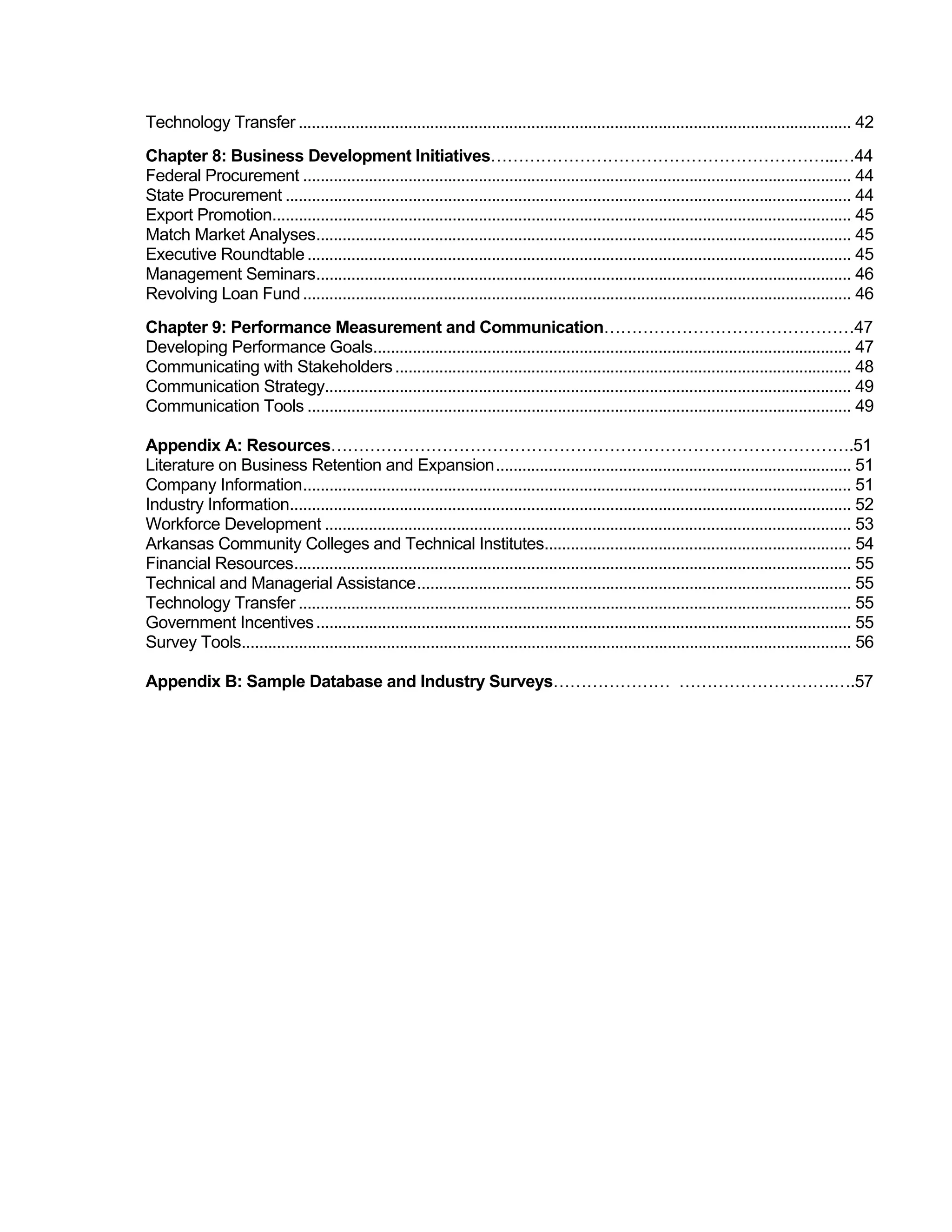 Technology Transfer .............................................................................................................................. 42
Chapter 8: Business Development Initiatives……………………………………………………...…44
Federal Procurement ............................................................................................................................. 44
State Procurement ................................................................................................................................. 44
Export Promotion.................................................................................................................................... 45
Match Market Analyses.......................................................................................................................... 45
Executive Roundtable ............................................................................................................................ 45
Management Seminars.......................................................................................................................... 46
Revolving Loan Fund ............................................................................................................................. 46
Chapter 9: Performance Measurement and Communication………………………………………47
Developing Performance Goals............................................................................................................. 47
Communicating with Stakeholders ........................................................................................................ 48
Communication Strategy........................................................................................................................ 49
Communication Tools ............................................................................................................................ 49

Appendix A: Resources………………………………………………………………………………….51
Literature on Business Retention and Expansion................................................................................. 51
Company Information............................................................................................................................. 51
Industry Information................................................................................................................................ 52
Workforce Development ........................................................................................................................ 53
Arkansas Community Colleges and Technical Institutes...................................................................... 54
Financial Resources............................................................................................................................... 55
Technical and Managerial Assistance................................................................................................... 55
Technology Transfer .............................................................................................................................. 55
Government Incentives .......................................................................................................................... 55
Survey Tools........................................................................................................................................... 56

Appendix B: Sample Database and Industry Surveys………………… ……………………….….57
 