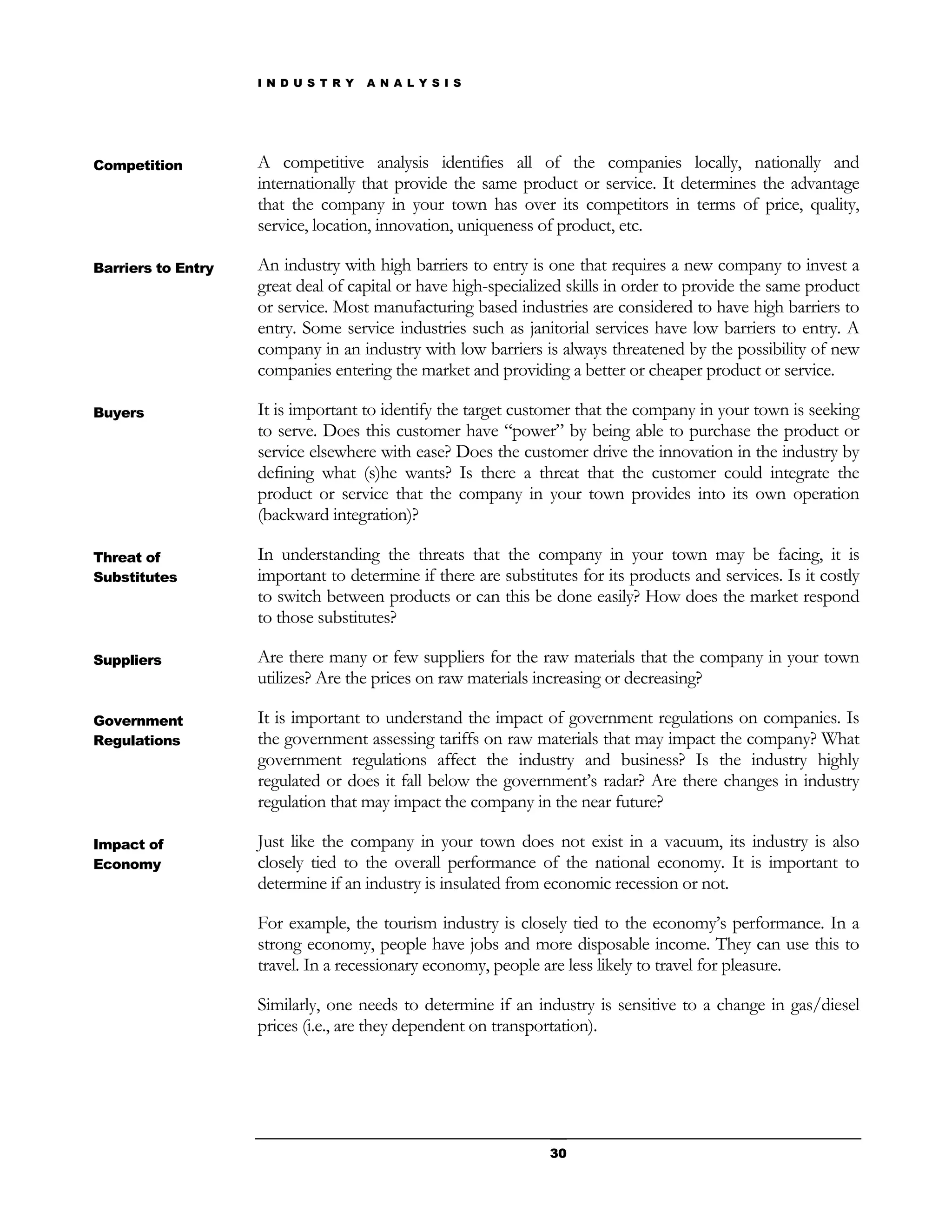 I N D U S T R Y   A N A L Y S I S




Competition         A competitive analysis identifies all of the companies locally, nationally and
                    internationally that provide the same product or service. It determines the advantage
                    that the company in your town has over its competitors in terms of price, quality,
                    service, location, innovation, uniqueness of product, etc.

Barriers to Entry   An industry with high barriers to entry is one that requires a new company to invest a
                    great deal of capital or have high-specialized skills in order to provide the same product
                    or service. Most manufacturing based industries are considered to have high barriers to
                    entry. Some service industries such as janitorial services have low barriers to entry. A
                    company in an industry with low barriers is always threatened by the possibility of new
                    companies entering the market and providing a better or cheaper product or service.

Buyers              It is important to identify the target customer that the company in your town is seeking
                    to serve. Does this customer have “power” by being able to purchase the product or
                    service elsewhere with ease? Does the customer drive the innovation in the industry by
                    defining what (s)he wants? Is there a threat that the customer could integrate the
                    product or service that the company in your town provides into its own operation
                    (backward integration)?

Threat of           In understanding the threats that the company in your town may be facing, it is
Substitutes         important to determine if there are substitutes for its products and services. Is it costly
                    to switch between products or can this be done easily? How does the market respond
                    to those substitutes?

Suppliers           Are there many or few suppliers for the raw materials that the company in your town
                    utilizes? Are the prices on raw materials increasing or decreasing?

Government          It is important to understand the impact of government regulations on companies. Is
Regulations         the government assessing tariffs on raw materials that may impact the company? What
                    government regulations affect the industry and business? Is the industry highly
                    regulated or does it fall below the government’s radar? Are there changes in industry
                    regulation that may impact the company in the near future?

Impact of           Just like the company in your town does not exist in a vacuum, its industry is also
Economy             closely tied to the overall performance of the national economy. It is important to
                    determine if an industry is insulated from economic recession or not.

                    For example, the tourism industry is closely tied to the economy’s performance. In a
                    strong economy, people have jobs and more disposable income. They can use this to
                    travel. In a recessionary economy, people are less likely to travel for pleasure.

                    Similarly, one needs to determine if an industry is sensitive to a change in gas/diesel
                    prices (i.e., are they dependent on transportation).




                                                                30
 
