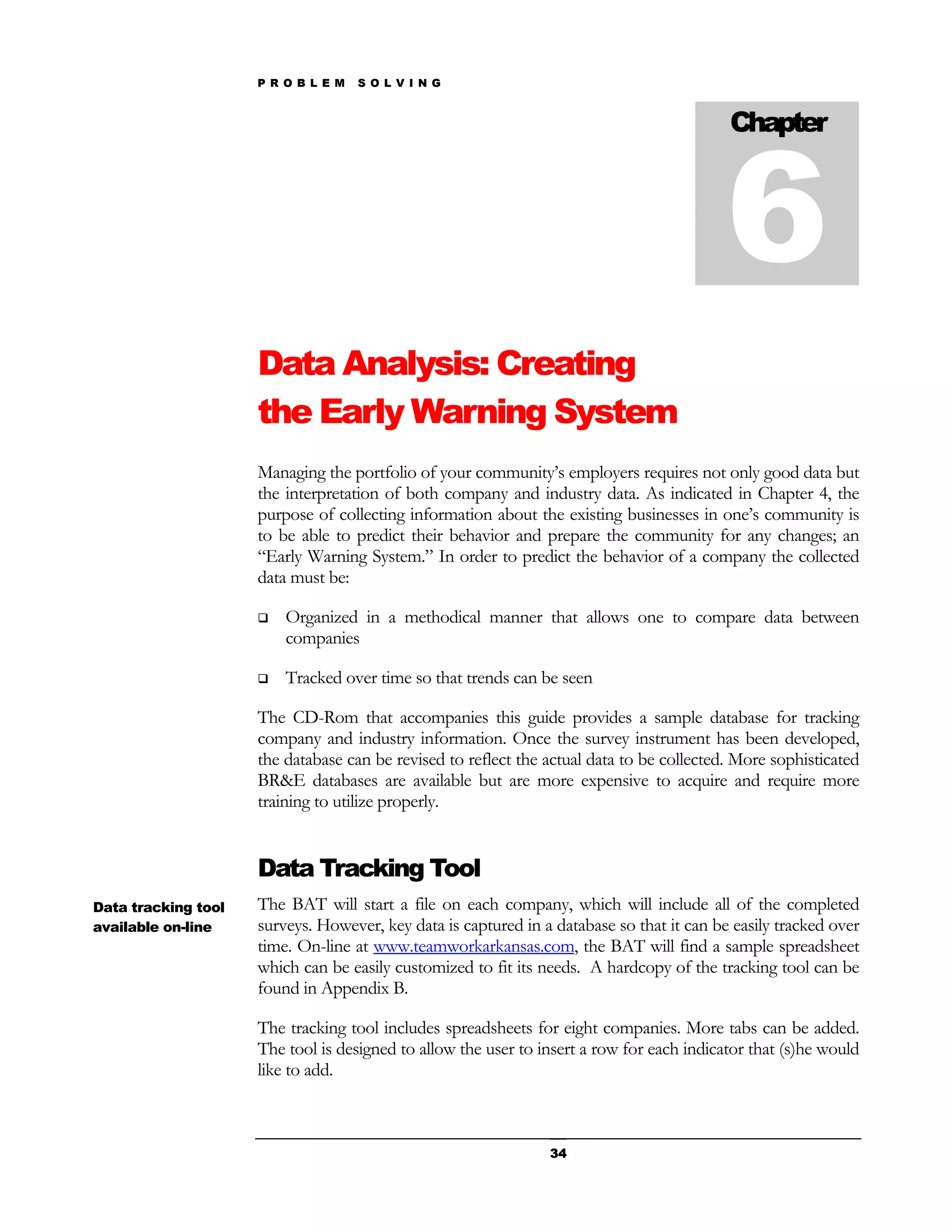 P R O B L E M   S O L V I N G




                                                                                           6
                                                                                           Chapter




                     Data Analysis: Creating
                     the Early Warning System
                     Managing the portfolio of your community’s employers requires not only good data but
                     the interpretation of both company and industry data. As indicated in Chapter 4, the
                     purpose of collecting information about the existing businesses in one’s community is
                     to be able to predict their behavior and prepare the community for any changes; an
                     “Early Warning System.” In order to predict the behavior of a company the collected
                     data must be:

                        Organized in a methodical manner that allows one to compare data between
                         companies

                        Tracked over time so that trends can be seen

                     The CD-Rom that accompanies this guide provides a sample database for tracking
                     company and industry information. Once the survey instrument has been developed,
                     the database can be revised to reflect the actual data to be collected. More sophisticated
                     BR&E databases are available but are more expensive to acquire and require more
                     training to utilize properly.


                     Data Tracking Tool
Data tracking tool   The BAT will start a file on each company, which will include all of the completed
available on-line    surveys. However, key data is captured in a database so that it can be easily tracked over
                     time. On-line at www.teamworkarkansas.com, the BAT will find a sample spreadsheet
                     which can be easily customized to fit its needs. A hardcopy of the tracking tool can be
                     found in Appendix B.

                     The tracking tool includes spreadsheets for eight companies. More tabs can be added.
                     The tool is designed to allow the user to insert a row for each indicator that (s)he would
                     like to add.



                                                                34
 