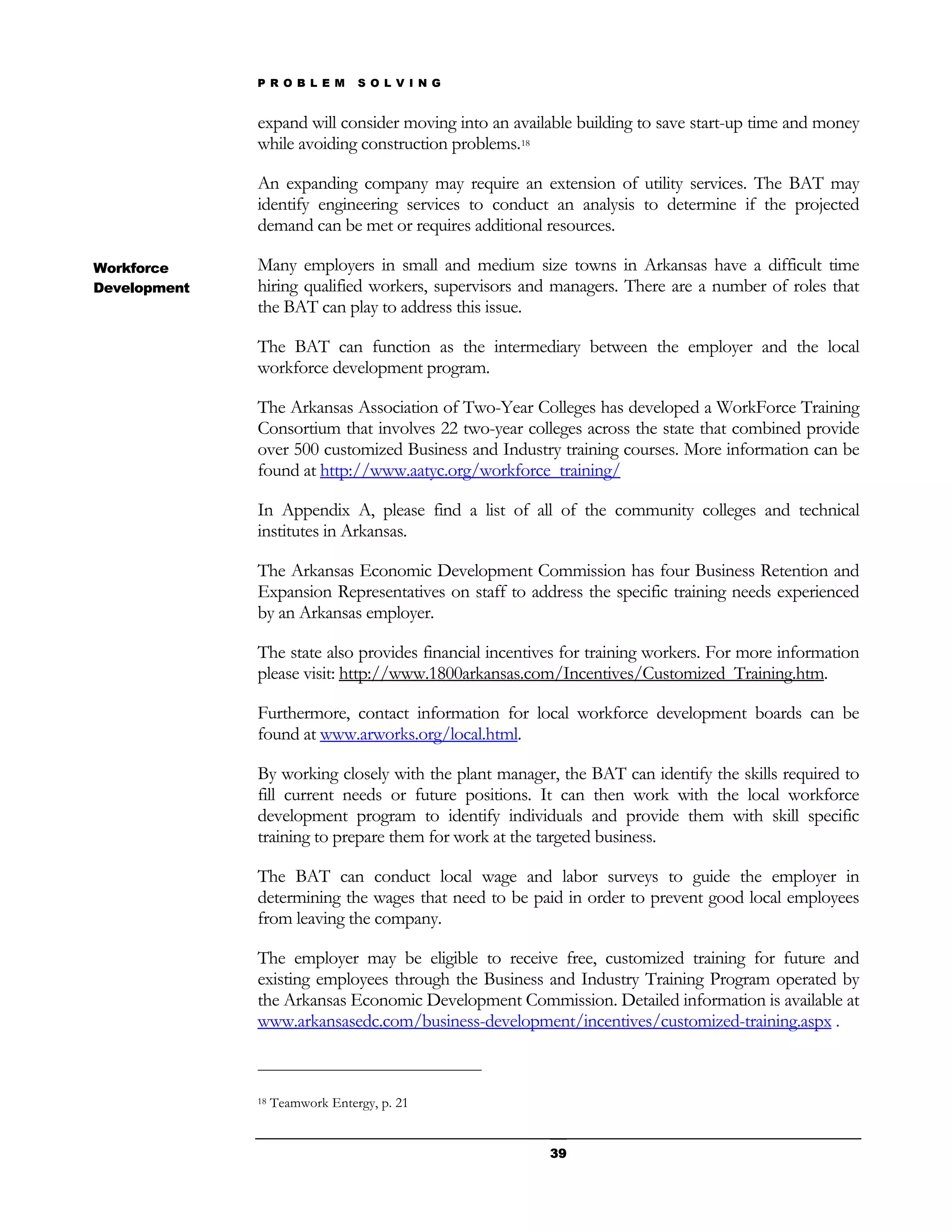 P R O B L E M      S O L V I N G


              expand will consider moving into an available building to save start-up time and money
              while avoiding construction problems.18

              An expanding company may require an extension of utility services. The BAT may
              identify engineering services to conduct an analysis to determine if the projected
              demand can be met or requires additional resources.

Workforce     Many employers in small and medium size towns in Arkansas have a difficult time
Development   hiring qualified workers, supervisors and managers. There are a number of roles that
              the BAT can play to address this issue.

              The BAT can function as the intermediary between the employer and the local
              workforce development program.

              The Arkansas Association of Two-Year Colleges has developed a WorkForce Training
              Consortium that involves 22 two-year colleges across the state that combined provide
              over 500 customized Business and Industry training courses. More information can be
              found at http://www.aatyc.org/workforce_training/

              In Appendix A, please find a list of all of the community colleges and technical
              institutes in Arkansas.

              The Arkansas Economic Development Commission has four Business Retention and
              Expansion Representatives on staff to address the specific training needs experienced
              by an Arkansas employer.

              The state also provides financial incentives for training workers. For more information
              please visit: http://www.1800arkansas.com/Incentives/Customized_Training.htm.

              Furthermore, contact information for local workforce development boards can be
              found at www.arworks.org/local.html.

              By working closely with the plant manager, the BAT can identify the skills required to
              fill current needs or future positions. It can then work with the local workforce
              development program to identify individuals and provide them with skill specific
              training to prepare them for work at the targeted business.

              The BAT can conduct local wage and labor surveys to guide the employer in
              determining the wages that need to be paid in order to prevent good local employees
              from leaving the company.

              The employer may be eligible to receive free, customized training for future and
              existing employees through the Business and Industry Training Program operated by
              the Arkansas Economic Development Commission. Detailed information is available at
              www.arkansasedc.com/business-development/incentives/customized-training.aspx .



              18   Teamwork Entergy, p. 21


                                                        39
 