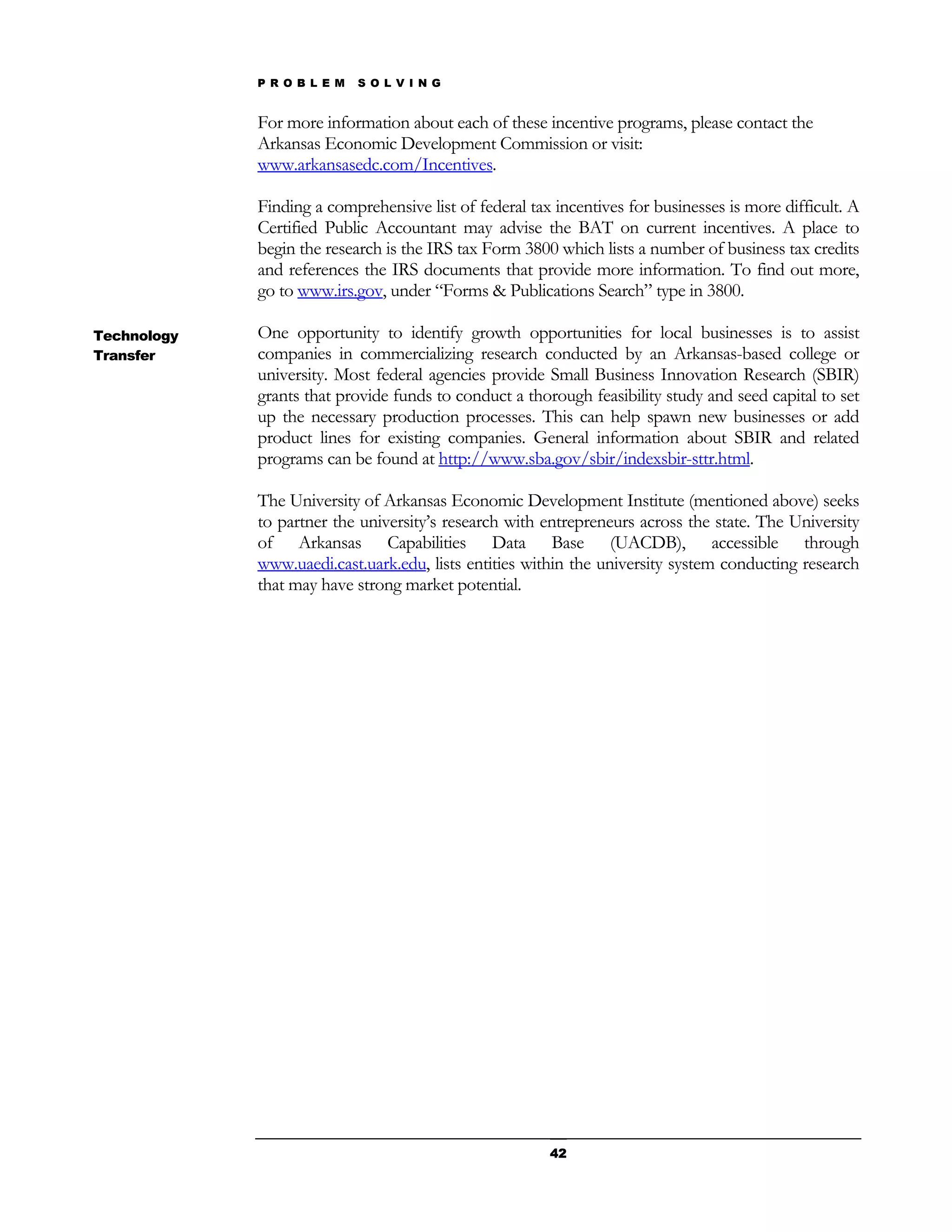 P R O B L E M   S O L V I N G


             For more information about each of these incentive programs, please contact the
             Arkansas Economic Development Commission or visit:
             www.arkansasedc.com/Incentives.

             Finding a comprehensive list of federal tax incentives for businesses is more difficult. A
             Certified Public Accountant may advise the BAT on current incentives. A place to
             begin the research is the IRS tax Form 3800 which lists a number of business tax credits
             and references the IRS documents that provide more information. To find out more,
             go to www.irs.gov, under “Forms & Publications Search” type in 3800.

Technology   One opportunity to identify growth opportunities for local businesses is to assist
Transfer     companies in commercializing research conducted by an Arkansas-based college or
             university. Most federal agencies provide Small Business Innovation Research (SBIR)
             grants that provide funds to conduct a thorough feasibility study and seed capital to set
             up the necessary production processes. This can help spawn new businesses or add
             product lines for existing companies. General information about SBIR and related
             programs can be found at http://www.sba.gov/sbir/indexsbir-sttr.html.

             The University of Arkansas Economic Development Institute (mentioned above) seeks
             to partner the university’s research with entrepreneurs across the state. The University
             of Arkansas Capabilities Data Base (UACDB), accessible through
             www.uaedi.cast.uark.edu, lists entities within the university system conducting research
             that may have strong market potential.




                                                        42
 