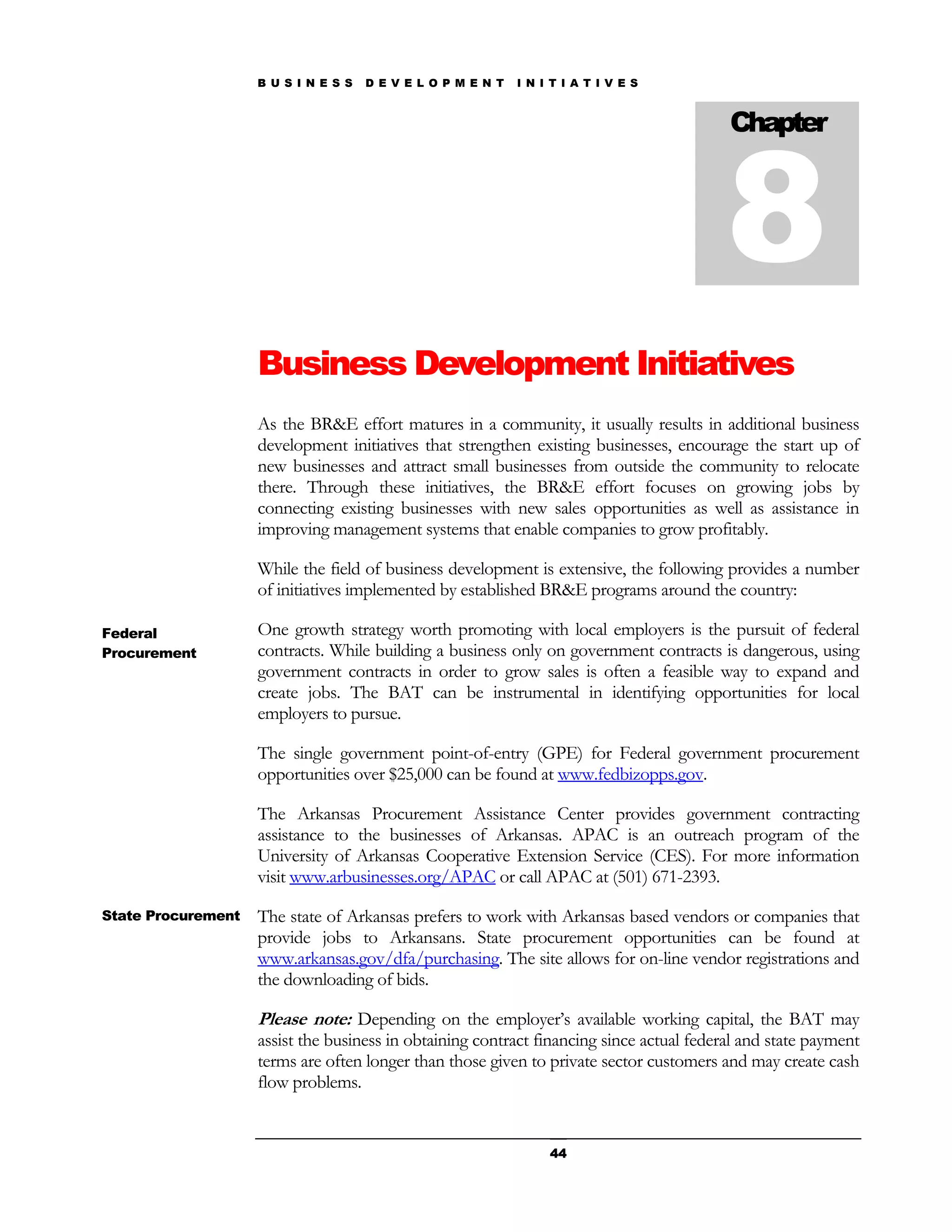 B U S I N E S S   D E V E L O P M E N T   I N I T I A T I V E S




                                                                                          8
                                                                                          Chapter




                    Business Development Initiatives
                    As the BR&E effort matures in a community, it usually results in additional business
                    development initiatives that strengthen existing businesses, encourage the start up of
                    new businesses and attract small businesses from outside the community to relocate
                    there. Through these initiatives, the BR&E effort focuses on growing jobs by
                    connecting existing businesses with new sales opportunities as well as assistance in
                    improving management systems that enable companies to grow profitably.

                    While the field of business development is extensive, the following provides a number
                    of initiatives implemented by established BR&E programs around the country:

Federal             One growth strategy worth promoting with local employers is the pursuit of federal
Procurement         contracts. While building a business only on government contracts is dangerous, using
                    government contracts in order to grow sales is often a feasible way to expand and
                    create jobs. The BAT can be instrumental in identifying opportunities for local
                    employers to pursue.

                    The single government point-of-entry (GPE) for Federal government procurement
                    opportunities over $25,000 can be found at www.fedbizopps.gov.

                    The Arkansas Procurement Assistance Center provides government contracting
                    assistance to the businesses of Arkansas. APAC is an outreach program of the
                    University of Arkansas Cooperative Extension Service (CES). For more information
                    visit www.arbusinesses.org/APAC or call APAC at (501) 671-2393.

State Procurement   The state of Arkansas prefers to work with Arkansas based vendors or companies that
                    provide jobs to Arkansans. State procurement opportunities can be found at
                    www.arkansas.gov/dfa/purchasing. The site allows for on-line vendor registrations and
                    the downloading of bids.

                    Please note: Depending on the employer’s available working capital, the BAT may
                    assist the business in obtaining contract financing since actual federal and state payment
                    terms are often longer than those given to private sector customers and may create cash
                    flow problems.


                                                                   44
 
