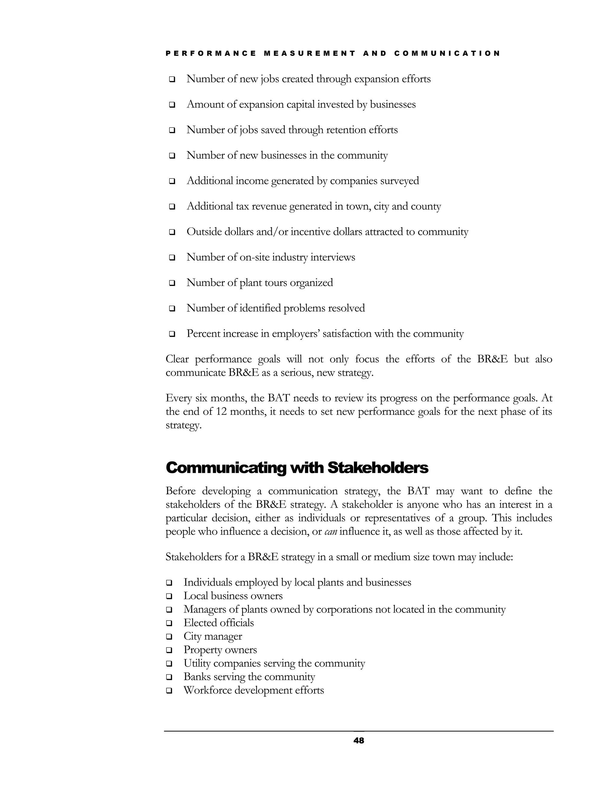 P E R F O R M A N C E   M E A S U R E M E N T   A N D   C O M M U N I C A T I O N


   Number of new jobs created through expansion efforts

   Amount of expansion capital invested by businesses

   Number of jobs saved through retention efforts

   Number of new businesses in the community

   Additional income generated by companies surveyed

   Additional tax revenue generated in town, city and county

   Outside dollars and/or incentive dollars attracted to community

   Number of on-site industry interviews

   Number of plant tours organized

   Number of identified problems resolved

   Percent increase in employers’ satisfaction with the community

Clear performance goals will not only focus the efforts of the BR&E but also
communicate BR&E as a serious, new strategy.

Every six months, the BAT needs to review its progress on the performance goals. At
the end of 12 months, it needs to set new performance goals for the next phase of its
strategy.


Communicating with Stakeholders
Before developing a communication strategy, the BAT may want to define the
stakeholders of the BR&E strategy. A stakeholder is anyone who has an interest in a
particular decision, either as individuals or representatives of a group. This includes
people who influence a decision, or can influence it, as well as those affected by it.

Stakeholders for a BR&E strategy in a small or medium size town may include:

   Individuals employed by local plants and businesses
   Local business owners
   Managers of plants owned by corporations not located in the community
   Elected officials
   City manager
   Property owners
   Utility companies serving the community
   Banks serving the community
   Workforce development efforts



                                            48
 